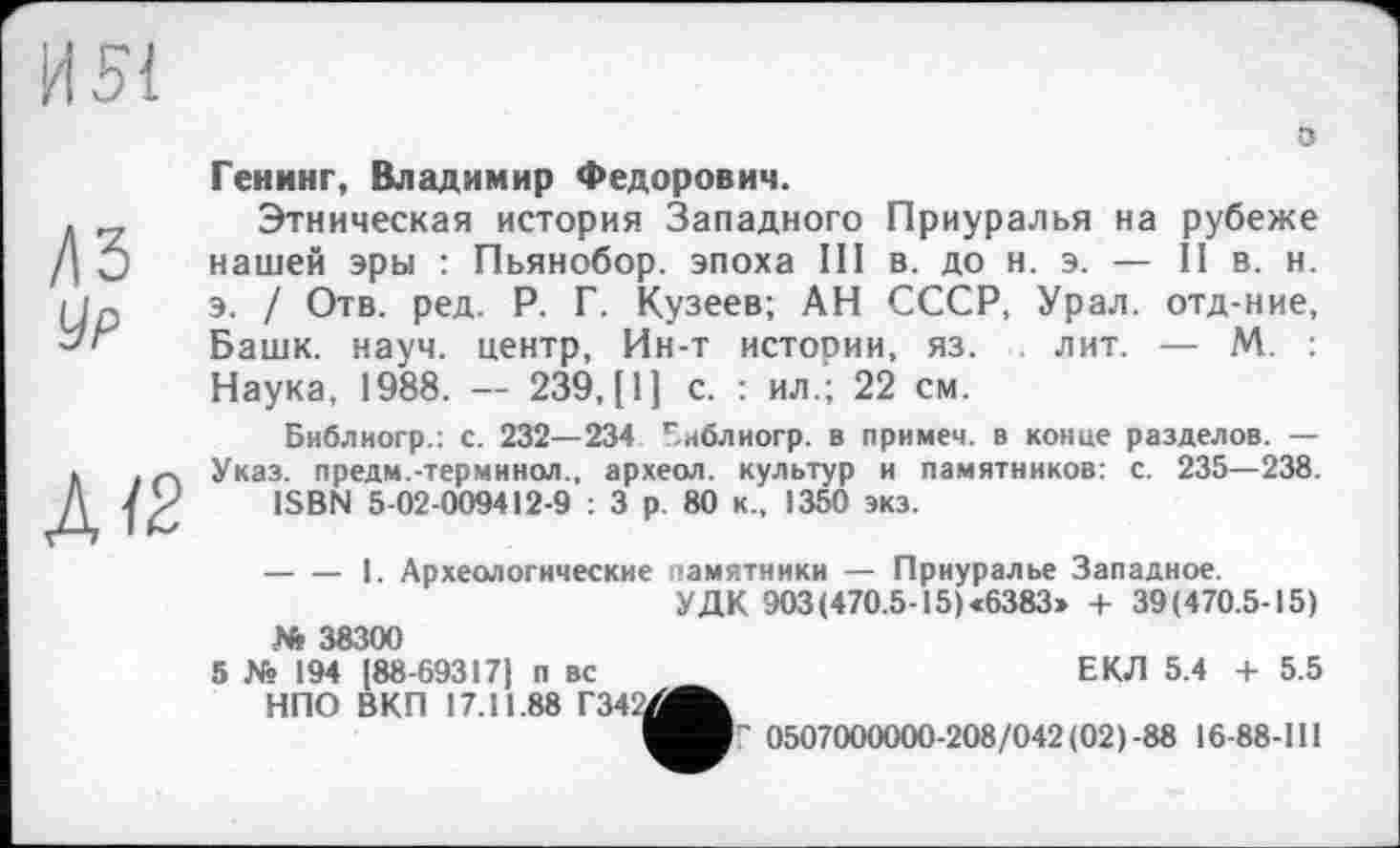 ﻿Генинг, Владимир Федорович.
Этническая история Западного Приуралья на рубеже нашей эры : Пьянобор. эпоха III в. до н. э. — II в. н. э. / Отв. ред. Р. Г. Кузеев; АН СССР, Урал, отд-ние, Башк. науч, центр, Ин-т истории, яз. лит. — М. Наука, 1988. — 239,(1] с. : ил.; 22 см.
Библиогр.: с. 232—234 Библиогр. в примем, в конце разделов. — Указ, предм.-терминол., археол. культур и памятников: с. 235—238.
ISBN 5-02-009412-9 : 3 р 80 к., 1350 экз.
-----1. Археологические памятники — Приуралье Западное.
УДК 903(470.5-15)«6383» 4- 39(470.5-15)
№ 38300
5 X? 194 [88-69317) п вс НПО ВКП 17.11.88 Г34
ЕКЛ 5.4 + 5.5
Г 0507000000-208/042(02)-88 16-88-111